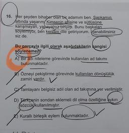 16. Her şeyden bihaber olan bir adamım ben. Şapkamın
altında yaşarım, Kimsenin ellisine ve sütlüsüne
karışmayan, yapayalnız biriyim. Bunu başkaları
soylemiyor, ben kendim dile getiriyorum. Inanabilirsiniz
siz de.
Bu parçayla ilgili olarak aşağıdakilerin hangisi
şöylenemez?
A) Bir adı niteleme görevinde kullanılan ad takımı
bulunmaktadır.
B) Özneyi pekiştirme görevinde kullanılan dönüşlülük
zamiri vardır. V
Tamlayanı belgisiz adıl olan ad takımına yer verilmiştir.
D) Türkçenin sondan eklemeli dil olma özelliğine aykırı
sözcük kullanılmıştır.
Kurallı birleşik eylem bulunmaktadır.