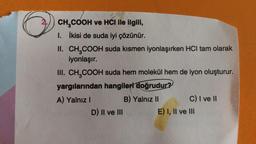 CH₂COOH ve HCI ile ilgili,
1. İkisi de suda iyi çözünür.
II.
CH₂COOH suda kısmen iyonlaşırken HCl tam olarak
iyonlaşır.
III. CH₂COOH suda hem molekül hem de iyon oluşturur.
yargılarından hangileri doğrudur?
A) Yalnız I
B) Yalnız II
D) II ve III
C) I ve II
E) I, II ve III