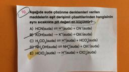 10. Aşağıda suda çözünme denklemleri verilen
Aşa
maddelerin eşit derişimli çözeltilerinden hangisinin
aynı sıcaklıkta pH değeri en küçüktür?
A) HCN(suda)H(suda) + CN (suda)
B) KOH(suda) →→ K*(suda) + OH (suda)
C) H₂CO3(suda) = H*(suda) + HCO3(suda)
DYNH₂OH(suda) ⇒NH (suda) + OH (suda)
E) HCIO (suda) →→ H*(suda) + CIO (suda)
->>>>