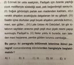 . (1) Edirneli bir usta saatçinin, Padişah için özenle yaptığı
çiçek motifleriyle süslediği saat, pek beğenilmişti sarayda.
(II) Soğuk görünüşlü parlak sarı madenden kadranı, altın
varaklı ahşabın sıcaklığıyla dalgalanan bir su gibiydi. (III)
Saatin içine oturtulan yeşil boyalı ahşabın yanında kırmızı,
mavi, sarı güller... (IV) Lale Ustası Ali Üsküdarî, bir şiir ki-
tabının sayfaları arasına çeşit çeşit otuz çiçek resmi yapıp
sunmuştu Padişah'a. (V) Neler yoktu ki burada; sarı lale-
den mavi hezarene, pembe gülden turuncu zambağa...
Bu parça iki paragrafa bölünmek istenirse ikinci pa-
ragraf numaralanmış cümlelerden hangisiyle başlatıl-
malıdır?
A) I
B) II
C) III
D) IV
E) V