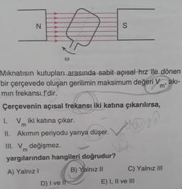N
@
Mıknatısın kutupları arasında sabit açısal hız ile dönen
bir çerçevede oluşan gerilimin maksimum değeri Vakı-
min frekansı f'dir.
m'
Çerçevenin açısal frekansı iki katına çıkarılırsa,
VAD ₂?
Vm².
1. Viki katına çıkar.
m
II. Akımın periyodu yarıya düşer.
S
III. V değişmez.
m
yargılarından hangileri doğrudur?
A) Yalnız I
B) Yalnız II
D) I ve Il
C) Yalnız III
E) I, II ve III