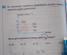 4. Bir tepkimedeki maddelerin derişimlerinin zamanla değişimi
aşağıdaki grafikte gösterilmiştir.
Derişim (mol L-1)
4
A) 36
3-
2+
1+
X(g)
7+1
Buna göre tepkimenin denge sabiti (K) kaçtır?
B) 18
Z(g)
T(g)
Y(g)
R
C) 12
Zaman
21 27
D) 6
E) 4