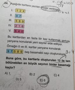 24. Aşağıda kartlara yazılan sayılar verilmiştin
1.
II.
III.
124
97
589
216
640
IV.
V.
Bu kartlardan en fazla bir kez kullanmak şartıyla
yanyana konularak yeni sayılar elde ediliyor.
Örneğin II ve III. kartlar yanyana konularak
9 7 5 8 9 beş basamaklı sayı oluşturuluyor
D) 5
16405
6:116=1020
314
Buna göre, bu kartlarla oluşturulan 12 ile tam
bölünebilen en büyük sayının binler basamağı
kaçtır?
A) 1,
B) 2
E) 6
16=1
C) 4