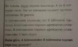 Bir kutuda, beşer bilyenin bulunduğu A ve B böl-
meleri vardır. Her bir bölmedeki bilyelerin ağırlıkları
ortalaması 36 gramdır.
A bölmesindeki bilyelerden biri B bölmesine taşı-
ninca; A bölmesindeki bilyelerin ağırlıklarının ortala-
ması, B bölmesindeki bilyelerin ağırlıklarının ortala-
masından 5 fazla oluyor.
Buna göre, A bölmesinden B bölmesine taşınan
bilye kaç gramdır?