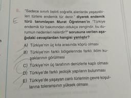 7
8.
E
"Sadece sınırlı belirli coğrafik alanlarda yaşayabi-
len türlere endemik tür denir." diyerek endemik
türü tanımlayan Murat Öğretmen'in "Türkiye
endemik tür bakımından oldukça zengindir, bu du-
rumun nedenleri nelerdir?" sorusuna verilen aşa-
ğıdaki cevaplardan hangisi yanlıştır?
A) Türkiye'nin üç kıta arasında köprü olması
B) Türkiye'nin farklı bölgelerinde farklı iklim ku-
şaklarının görülmesi
C) Türkiye'nin üç tarafının denizlerle kaplı olması
D) Türkiye'de farklı jeolojik yapıların bulunması
E) Türkiye'de yaşayan canlı türlerinin çevre koşul-
thinlarina toleransının yüksek olması