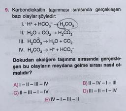 9. Karbondioksitin taşınması sırasında gerçekleşen
bazı olaylar şöyledir:
I. 'H+ + HCO3 H₂CO3
II. H₂O + CO₂ → H₂CO3
III. H₂CO3 → H₂O + CO₂
IV. H₂CO3 → H+ + HCO3-
Dokudan akciğere taşınma sırasında gerçekle-
şen bu olayların meydana gelme sırası nasıl ol-
malıdır?
A) I-II-III-IV
C) II-III-I-IV
E) IV-I-III-11
B) II-IV-I-III
D) III-II-I-IV