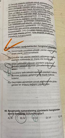 günümüze büyük yol katetmiştir. (II) Geçmişteki öğüt
(1) Gerçeği düşlerle süsleyen çocuk edebiyatı geçmişte
verici pedagojik mesajlar içeren eserlerin aksine;
günümüzde çocuğun hayal dünyasına hitap eden,
(III) Eğitici iletiler doğrudan değil, kurgunun içine
açan yenilikçi ve yaratıcı ürünler kaleme alınmaktadır.
serpiştirilerek dile getirilmektedir. (IV) Buna karşın
niteliği
ise azalmaktadır. Niteliğin iyileştirilmesi adına,
günümüzde bu eserlerin niceliği artmakta, r
halk edebiyatındaki eserler, çocuğun ilgisini çekecek
şekilde günümüze uyarlanabilir. (VI) Böylelikle yerli
kültürümüz gün yüzüne çıkarılarak çocuklara tarih billing
kazandırılabilir. (VII) Çocuklar macera ağırlıklı vakit
geçirmelik kitaplar yerine, ruha dinginlik ve şifa veren
masallarla buluşturulabilir.
39. Bu parçadan aşağıdakilerden hangisine ulaşılamaz?
Günümüzde çocuklara yönelik yazılan eserlerde ileti
direkt olarak verilmemektedir.
BÇocuklar için yazılan eserlerin artmasına rağmen
eserlerin kalitesinde bir düşüş söz konusudur.
Sözlü gelenekte yaşayan ürünlerin çocukların
dikkatini çekecek biçimde güncellenmesi kaliteyi
artırır.
Çocuklara tarih bilincini aşılayan eserlerin kaleme
alınması kültürün gelişimine de büyük katkıda
bulunur.
Geçmişten günümüze çocuk edebiyatında gözle
görülür bir anlayış değişimi yaşanmıştır.
40. Bu parçada numaralanmış cümlelerin hangisinden
sonra önerilerde bulunulmuştur?
A) III
B) IV
C) V
D) VI
E) VII