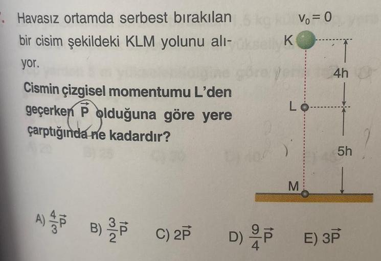 .Havasız ortamda serbest bırakılan
bir cisim şekildeki KLM yolunu alı-
yor.
Cismin çizgisel momentumu L'den
geçerken P olduğuna göre yere
çarptığında ne kadardır?
A) PB) / P
C) 2P
K
1
V₁ = 0
Lo
M
4h
5h
D) PE) 3P