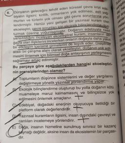 6. Dünyanın geleceğini tehdit eden küresel çevre krizi ede-
biyatın ilgisini; kirlilik, ormanların yok edilmesi, asit yağ-
murları ve türlerin yok olması gibi çevre sorunlarına yön-
lendirmiştir. Henüz yeni gelişen bir yazınsal kuram olan
ekoeleştiri, çevre sorunları için ekolojik bilinçlendirme oluş
turmak üzerine yoğunlaşmıştır. Doğanın edebiyata nasıl
yansıtıldığını inceleyen ekoeleştirel kuram, insanların do
ğayla olan ilişkilerini incelerken onların doğayla daha yakın
bir etkileşim içerisine girmelerini de teşvik eder. Disiplinler
arası bir çalışma alanı olarak ekoeleştiri, doğanın yok edil-
mesini önlemek için bilimsel doğa anlayışının yerleşmesini
sağlamayı amaç edinmiştir.
Tutu
sahiptir
da; he
bir ara
yanlar
malar
çıkara
hiciv
ilk ba
tifler
Bu parçaya göre aşağıdakilerden hangisi ekoeleştiri-
nin prensiplerinden olamaz?
ny
BY Ekolojik bilinçlendirme oluşturup bu yolla doğanın kötü
muameleye maruz kalmamasın ve bilinçsizce yok
edilmesini önlemek amaçlanır.
Toplumların düşünce sistemlerini ve değer yargılarını
değiştirmeye yönelik yazınsal yönlendirme yapar.
CEdebiyat, doğadaki enerjinin okuyucuya iletildiği bir
platform olarak değerlendirilir.
Yazınsal kuramların ilgisini, insan dışındaki çevreyi ve
canlıları incelemeye yönlendirir.
asino
E) Doğa, insanın hizmetine sunulmuş sınırsız bir kazanç
kaynağı değildir, aksine insan da ekosistemin bir parçası-
dır.
hici
say
an
nir
B
ki
A