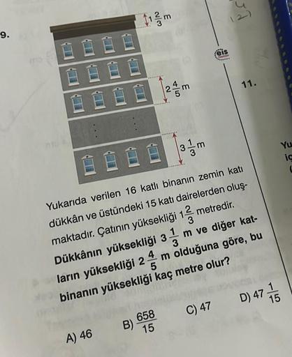 9.
Ĥ
B
A) 46
112 m
658
15
B)-
45
| 24/m
E
3.
eis
F
8800
Yukarıda verilen 16 katlı binanın zemin katı
dükkân ve üstündeki 15 katı dairelerden oluş-
maktadır. Çatının yüksekliği 12 metredir.
3
4
Dükkânın yüksekliği 3 m ve diğer kat-
m olduğuna göre, bu
ların