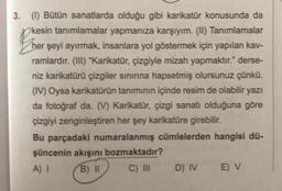 3. (1) Bütün sanatlarda olduğu gibi karikatür konusunda da
kesin tanımlamalar yapmanıza karşıyım. (II) Tanımlamalar
her şeyi ayırmak, insanlara yol göstermek için yapılan kav-
ramlardır. (III) "Karikatür, çizgiyle mizah yapmaktır." derse-
niz karikatürü çizgiler sınırına hapsetmiş olursunuz çünkü.
(IV) Oysa karikatürün tanımının içinde resim de olabilir yazı
da fotoğraf da. (V) Karikatür, çizgi sanatı olduğuna göre
çizgiyi zenginleştiren her şey karikatüre girebilir.
Bu parçadaki numaralanmış cümlelerden hangisi dü-
şüncenin akışını bozmaktadır?
A) I
B) II
C) III
D) IV
E) V