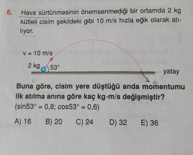 6.
Hava sürtünmesinin önemsenmediği bir ortamda 2 kg
kütleli cisim şekildeki gibi 10 m/s hızla eğik olarak atı-
lıyor.
V = 10 m/s
2 kg
53°
- yatay
K
Buna göre, cisim yere düştüğü anda momentumu
ilk atılma anına göre kaç kg-m/s değişmiştir?
(sin53° = 0,8; c