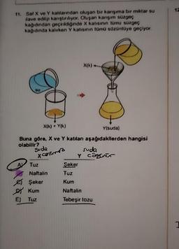 11. Saf X ve Y katlarından oluşan bir karışıma bir miktar su
ilave edilip karıştırılıyor. Oluşan karışım süzgeç
kağıdından geçirildiğinde X katısının tümu süzgeç
kağıdında kalırken Y katısının tümü süzüntüye geçiyor.
SU
A
O E
X(k) + Y(k)
Suda
x cortimez
E) Tuz
Buna göre, X ve Y katıları aşağıdakilerden hangisi
olabilir?
Tuz
Naftalin
Şeker
Kum
X(k) --
Şeker
Tuz
Kum
O
Y(suda)
suda
Y cogenur
Naftalin
Tebeşir tozu
12