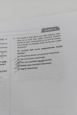 enliği ko-
I
Arkalarına
vürümeye
uskundu,
iyorlardı.
V
li aşağı-
ardır?
uş çoğul
9.
DENEME-1
Kim tutabilir ki ateşi elinde karla kaplı Kafkasları düşü-
nerek ya da hangi insan açlığını bastırabilir gözlerinin
önünde bir şölen canlandırarak ya da nasıl bir hayalpe-
rest çırılçıplak yuvarlanabilir aralık karında yaz sıcağını
düşleyerek?
Bu cümleyle ilgili olarak aşağıdakilerden hangisl
yanlıştır?
A) Pekiştirilmiş sözcük zarf görevinde kullanılmıştır.
By Isim tamlamaları kullanılmıştır.
Tüm soru sözcükleri adıl görevindedir.
Birleşik yapılı sözcükler kullanılmıştır.
E) Bağ-fiil kullanılmıştır.