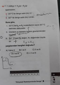 10.15)+2AB(g) = A₂(g) + B₂(g)
tepkimesinin;
227°C'de denge sabiti (Kc) 3,1
327°'de denge sabiti (Kc) 3,9'd
Buna göre,
I. 227°C'de A, ve B, moleküllerinin sayısı 327 °C
dekinden daha azdır.
f
II. Ürünlerin ısı kapsamı toplamı girenlerinkinden
küçüktür
büyüktür.
III. 327 °C'deki Kp değeri, Kc değerinden büyük-
tür. +
Kozkc
yargılarından hangileri doğrudur?
A) Yalnız II
D) I ve III
B) I ve II
endoter
CAEEDE
C) II ve III
E) I, II ve III
B B D B
"Kimyasal Reaksiyonlarda Denge"
<1>
M =^
CAP &
43