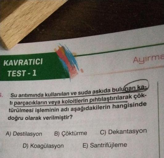 KAVRATICI
TEST-1
Ayirma
5.
Su arıtımında kullanılan ve suda askıda bulunan ka-
ti parçacıkların veya koloitlerin pıhtılaştırılarak çök-
türülmesi işleminin adı aşağıdakilerin hangisinde
doğru olarak verilmiştir?
A) Destilasyon B) Çöktürme C) Dekantasyon
D)