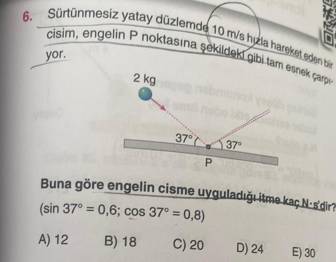 6. Sürtünmesiz yatay düzlemde 10 m/s hızla hareket eden bir
cisim, engelin P noktasına şekildeki gibi tam esnek çarpı-
yor.
2 kg
37°
P
37°
Buna göre engelin cisme uyguladığı itme kaç N-s'dir?
(sin 37° = 0,6; cos 37° = 0,8)
A) 12
B) 18
C) 20
D) 24
E) 30