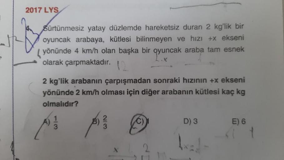 2017 LYS
Sürtünmesiz yatay düzlemde hareketsiz duran 2 kg'lik bir
oyuncak arabaya, kütlesi bilinmeyen ve hızı +x ekseni
yönünde 4 km/h olan başka bir oyuncak araba tam esnek
olarak çarpmaktadır.
2 kg'lik arabanın çarpışmadan sonraki hızının +x ekseni
yönün