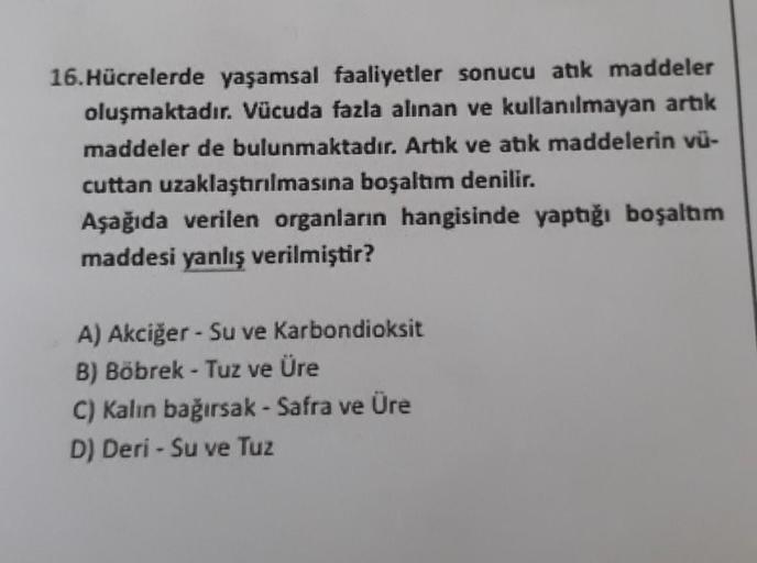 16. Hücrelerde yaşamsal faaliyetler sonucu atık maddeler
oluşmaktadır. Vücuda fazla alınan ve kullanılmayan artık
maddeler de bulunmaktadır. Artık ve atık maddelerin vü-
cuttan uzaklaştırılmasına boşaltım denilir.
Aşağıda verilen organların hangisinde yapt