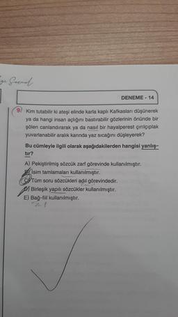 ge Garnal.
9
DENEME-14
Kim tutabilir ki ateşi elinde karla kaplı Kafkasları düşünerek
ya da hangi insan açlığını bastırabilir gözlerinin önünde bir
şölen canlandırarak ya da nasıl bir hayalperest çırılçıplak
yuvarlanabilir aralık karında yaz sıcağını düşleyerek?
Bu cümleyle ilgili olarak aşağıdakilerden hangisi yanlış-
tır?
A) Pekiştirilmiş sözcük zarf görevinde kullanılmıştır.
Bİsim tamlamaları kullanılmıştır.
Tüm soru sözcükleri adıl görevindedir.
Birleşik yapılı sözcükler kullanılmıştır.
E) Bağ-fiil kullanılmıştır.
Zer f