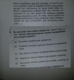 Bilimin özelliklerini göz ardı etmeden, bu büyük serü-
venin tarihsel, insani ve yaşayan yönünü öne çıkaran,
gençler için hazırlanmış bir genel kültür kitabı bu.
Bilimin yaşamımıza kattıklarından söz ederken an-
laşılması en zor olan şeyleri bile herkesçe anlaşılır
kılmayı amaçlamış yazar. Bu kitap, temel buluşlar ve
bilimsel düşüncenin özünü anlatırken bilimi/herkese,
bilimle hiç ilgisi olmayanlara bile sevdirmeyi başa-
riyor.
19. Bu parçada sözü edilen kitabın bir "genel kültür ki-
tabı" olarak adlandırılmasının nedeni aşağıdakiler-
den hangisi olabilir?
A) Konuların özetlenerek anlatılması
B) Anlatılan konuların güncel olaylarla örneklendiril-
mesi
C) Ele alınan konuların basitleştirilerek açıklanması
D) Ulaşılmak istenen kitlenin gençlerden oluşması
E) Konuların tarihsel gelişimiyle birlikte verilmiş ol-
masi
ASAĞIDAKİ PARÇAYA