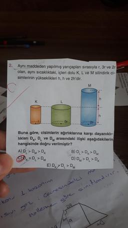 2.
kon
Aynı maddeden yapılmış yarıçapları sırasıyla r, 3r ve 2r
olan, aynı sıcaklıktaki, içleri dolu K, L ve M silindirik ci-
simlerinin yükseklikleri h, h ve 2h'dir.
K
Buna göre, cisimlerin ağırlıklarına karşı dayanıklı-
lıkları D, D₁ ve DM arasındaki ilişki aşağıdakilerin
hangisinde doğru verilmiştir?
A) DL > DM > DK
ⒸK=D₁ > DM
1. 1020n im
992
M
E) DK DL > DM
B) D₁ > DK > DM
D) DM > DL > DK
: Ceuresindeled
nollerine göre sinitlandırır.
29