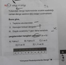 10. aX(g)=bY(g)
Yukarıdaki denge tepkimesinde sıcaklık azaltıldığı
zaman denge sabitinin (Kc) değeri azalmaktadır.
Buna göre,
1. Tepkime ekzotermiktir.
II. Homojen fiziksel dengedir.
III. Düşük sıcaklıkta Y gazı daha kararlıdır.
yargılarından hangileri yanlıştır? (a - b)
A) Yalnız I
C) I ve II
B) Yalnız II
D) II ve III
E) I, II ve III
1 2 3 4 5 6 7 8 9 10
ACCABDABDE
"Kimyasal Reaksiyonlarda Denge"
_X
CAP &
45