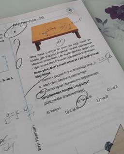 el
or.
ece
, K ve L
Deneme-06
K
19=1.0
m
bry Yayınları
Baslangic
Yatay masa üzerinde bir cisim ipe bağlı olarak şe-
kildeki gibi düzgün çembersel hareket yapmaktadır.
Masanın ortasındaki çok küçük delikten geçen ipin
diğer ucuna Mert F kuvveti uygulayarak tutmaktadır.
Buna göre, Mert kuvveti artırarak r yarıçapını biraz
küçültürse,
Cismin v çizgisel hızının büyüklüğü artan 2
II. Mert cisim üzerine iş yapmamıştır.
fft. Cismin açısal momentumu değişmemiştir.
yargılarından hangileri doğrudur?
(Sürtünmeler önemsenmiyor.)
A) Yalnız I
al
Free??
B) Yalniz III
D) II ve II
C) I ve II
E) I ve III