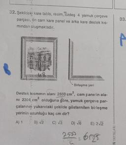 32. Şekildeki kare tablo, resim, özdeş 4 yamuk çerçeve
parçası, ön cam kare panel ve arka kare destek kis-
mından oluşmaktadır.
48
Birleşme yeri
Destek kısmının alanı 2500 cm, cam panelin ala-
2
ni 2304 cm² olduğuna göre, yamuk çerçeve par-
çalarının yukarıdaki şekilde gösternilen birleşme
yerinin uzunluğu kaç cm dir?
A) 1
B) √2
C) √3
D) √6
2500-6123
E) 2√2
33.
4