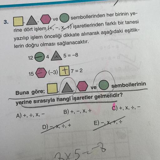 3.04.0
ve
sembollerinden her birinin ye-
rine dört işlem (+,-, x) işaretlerinden farklı bir tanesi
yazılıp işlem önceliği dikkate alınarak aşağıdaki eşitlik-
lerin doğru olması sağlanacaktır.
5=-8
124
15
4
(-3)
7=2
ve
Buna göre;
yerine sırasıyla hangi işar