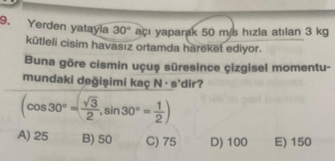9.
Yerden yatayla 30° açı yaparak 50 m/s hızla atılan 3 kg
kütleli cisim havasız ortamda hareket ediyor.
Buna göre cismin uçuş süresince çizgisel momentu-
mundaki değişimi kaç N s'dir?
cos 30°
A) 25
√3
,
sin30° = )
B) 50
C) 75
D) 100
E) 150