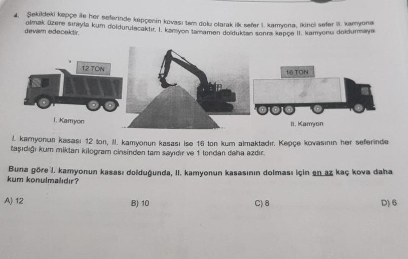 4. Şekildeki kepçe ile her seferinde kepçenin kovası tam dolu olarak ilk sefer 1. kamyona, ikinci sefer II. kamyona
olmak üzere sırayla kum doldurulacaktır. I. kamyon tamamen dolduktan sonra kepçe II. kamyonu doldurmaya
devam edecektir.
12 TON
1. Kamyon
II