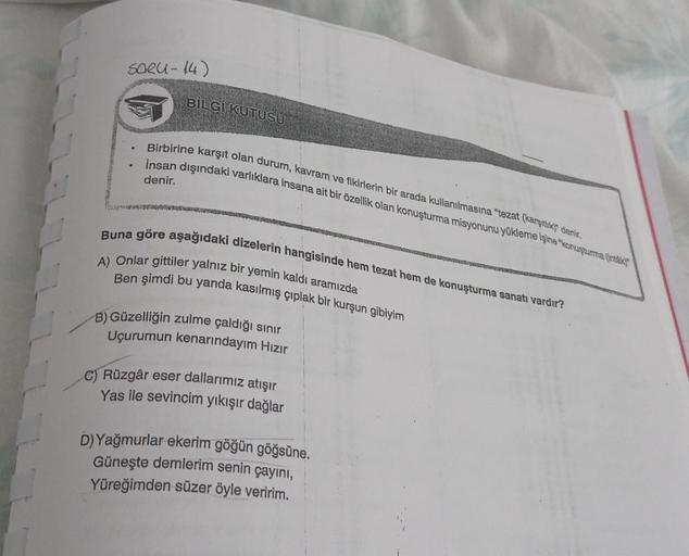 Saeu-14)
BİLGİ KUTUSU
Birbirine karşıt olan durum, kavram ve fikirlerin bir arada kullanılmasına "tezat (karşıtlık) denir.
İnsan dışındaki varlıklara insana ait bir özellik olan konuşturma misyonunu yükleme işine "konuşturma (inták)
denir.
Buna göre aşağıd