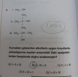 9.
I. CH₂-OH
CH3
II. CH₂-C-OH
1
CH3
III. CH3-CH-CH3
1
OH
Formülleri gösterilen alkollerin uygun koşullarda
yükseltgenme sayıları arasındaki ilişki aşağıdaki-
lerden hangisinde doğru sıralanmıştır?
A) | > || > |||
B) I>III > II
1>10\
D) II > III > I
C) || > | > |||
E) I = || > |||