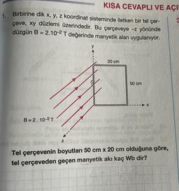 1. Birbirine dik x, y, z koordinat sisteminde iletken bir tel çer-
çeve, xy düzlemi üzerindedir. Bu çerçeveye -z yönünde
düzgün B = 2.10-2 T değerinde manyetik alan uygulanıyor.
B=2.10-2 T
Z
nox²
KISA CEVAPLI VE AÇI
y
20 cm
50 cm
- X
Tel çerçevenin boyutları 50 cm x 20 cm olduğuna göre,
tel çerçeveden geçen manyetik akı kaç Wb dir?