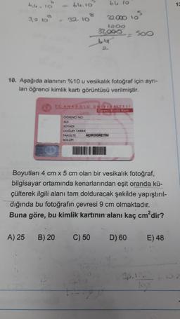 b.b. 10
3,2 10
A) 25
64.10
B) 20
8
32. 10
10. Aşağıda alanının %10 u vesikalık fotoğraf için ayrı-
lan öğrenci kimlik kartı görüntüsü verilmiştir.
OGRENCI NO
ADI
SOYADI
DOĞUM TARIH
FAKULTE
SOLUM
64.10
32.000 105
1000
32.000
T.C. ANADOLU UNIVERSITES!
Ogrenci Kimlik Kart
-= 500
AÇIKOGRETIM
Boyutları 4 cm x 5 cm olan bir vesikalık fotoğraf,
bilgisayar ortamında kenarlarından eşit oranda kü-
çülterek ilgili alanı tam dolduracak şekilde yapıştırıl-
dığında bu fotoğrafın çevresi 9 cm olmaktadır.
Buna göre, bu kimlik kartının alanı kaç cm²dir?
C) 50
D) 60
E) 48
logs
12