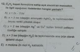 12. C,H, kapalı formülüne sahip açık zincirli bir monoalkin
ile ilgili aşağıdaki ifadelerden hangisi yanlıştır?
A) y = 2x-2'dir.
B) x = 3 ise bileşiğin amonyaklı AgNO3 ile tepkimesinden
beyaz renkli çökelek oluşur.
C) y = 2 ise bileşiğin Ag* ve Cut tuzları birincil patlayıcı
özelliğe sahiptir.
D) x = 3 ise bileşiğin H₂O ile tepkimesinde ana ürün olarak
aldehit oluşur.
E) n molüne 2n mol H₂ katılabilir.
C