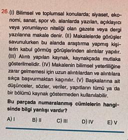 26. (1) Bilimsel ve toplumsal konularda; siyaset, eko-
nomi, sanat, spor vb. alanlarda yazılan, açıklayıcı
veya yorumlayıcı niteliği olan gazete veya dergi
yazılarına makale denir. (II) Makalelerde görüşler
savunulurken bu alanda araştırma yapmış kişi-
lerin kabul görmüş görüşlerinden alıntılar yapılır.
(III) Alıntı yapılan kaynak, kaynakçada mutlaka
gösterilmelidir. (IV) Makalenin bilimsel yeterliliğine
zarar gelmemesi için uzun alıntılardan ve alıntılara
sıkça başvurmaktan kaçınılır. (V) Başkalarına ait
düşünceler, sözler, veriler, yapıtların tümü ya da
bir bölümü kaynak göstermeden kullanılabilir.
Bu parçada numaralanmış cümlelerin hangi-
sinde bilgi yanlışı vardır?
A) I
B) II
C) III
D) IV
E) V