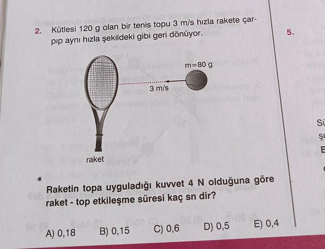 2.
Kütlesi 120 g olan bir tenis topu 3 m/s hızla rakete çar-
pıp aynı hızla şekildeki gibi geri dönüyor.
raket
3 m/s
A) 0,18 B) 0,15
m=80 g
Raketin topa uyguladığı kuvvet 4 N olduğuna göre
raket-top etkileşme süresi kaç sn dir?
1
C) 0,6 D) 0,5 E) 0,4
5.
Sü