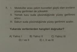 7. 1. Moleküller arası çekim kuvvetleri güçlü olan sıvıların
yüzey gerilimleri de yüksektir.
II. Yemek tuzu suda çözündüğünde yüzey gerilimini
artırır.
III. Sabun suda çözündüğünde yüzey gerilimini azaltır.
Yukarıda verilenlerden hangileri doğrudur?
A) Yalnız I
D) I ve II
B) Yalnız II
C) Yalnız III
E) I, II ve III