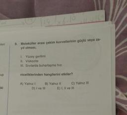 kleri
up
=ki
14/×6.10
9. Moleküller arası çekim kuvvetlerinin güçlü veya za-
yıf olması,
1. Yüzey gerilimi
II. Viskozite
III. Sivilarda buharlaşma hızı
niceliklerinden hangilerini etkiler?
A) Yalnız I
B) Yalnız II
D) I ve III
C) Yalnız III
E) I, II ve III