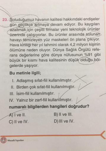 23. Soluduğumuz havanın kalitesi hakkındaki endişeler
gün geçtikçe artmaya devam ediyor. Bu kaygıları
azaltmak için çeşitli firmalar yeni teknolojik ürünler
üzerinde çalışıyorlar. Bu ürünler arasında solunan
havayı temizleyen yüz maskeleri ön plana çıkıyor