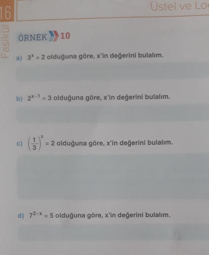 16
Fasikül
ÖRNEK 10
Üstel ve Lo
a) 3* = 2 olduğuna göre, x'in değerini bulalım.
b) 2x-1 = 3 olduğuna göre, x'in değerini bulalım.
c)
X
= 2 olduğuna göre, x'in değerini bulalım.
d) 72-x = 5 olduğuna göre, x'in değerini bulalım.