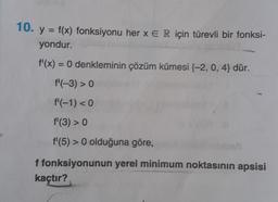 10. y = f(x) fonksiyonu her x E R için türevli bir fonksi-
yondur.
f'(x) = 0 denkleminin çözüm kümesi (-2, 0, 4} dür.
f'(-3) > 0
f¹(-1) < 0
f¹ (3) > 0
f'(5) > 0 olduğuna göre,
f fonksiyonunun yerel minimum noktasının apsisi
kaçtır?
obati