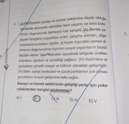 ngl-
endemik
4.) Ekonominin sanayi ve hizmet sektörüne dayalı olduğu
kentlerde ekonomik etkinlikler kent yaşamı ve kent kültü-
rünün oluşmasında belirleyici role sahiptir. (1) Kentte ya-
şayan bireylerin yaşadıkları evler, çalışma alanları, diğer
insanlarla kurdukları ilişkiler, iş hayatı dışındaki zaman di-
limlerini değerlendirme biçimleri sosyal yaşamlarını büyük
ölçüde etkiler. (W) Festivaller sayesinde bölgede üretilen
ürünlerin, tanıtımı ve sürekliliği sağlanır. (IV) Kadınlara ve
çocuklara yönelik sosyal ve kültürel olanaklar gelişmiştir.
(V) Bilim, sanat merkezleri ve çocuk parklarının çok olması
çocukların sosyal gelişimine katkı sağlar.
Sanayi ve hizmet sektörünün geliştiği yerler için yuka-
rıdakilerden hangisi söylenemez?
A) I
B) I
D) IV/
E) V
7.