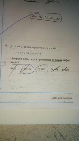 B
Xz3
4. x, y ve z sayma sayıları ve x<y<z dir.
Z
x+y=9 ve y + z = 15
olduğuna göre, x.y.z çarpımının en küçük değeri
kaçtır?
A) 56
926
Ex<z
Zzyzx
B112 C) 162
02
D) 68 200
y=s=
ZZJO
Diğer sayfaya geçiniz.