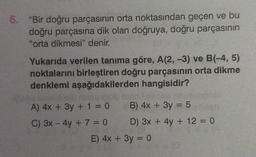 6. "Bir doğru parçasının orta noktasından geçen ve bu
doğru parçasına dik olan doğruya, doğru parçasının
"orta dikmesi" denir.
Yukarıda verilen tanıma göre, A(2, -3) ve B(-4, 5)
noktalarını birleştiren doğru parçasının orta dikme
denklemi aşağıdakilerden hangisidir?
A) 4x + 3y + 1 = 0
C) 3x - 4y + 7 = 0
B) 4x + 3y = 5
) 3x + 4y + 12 = 0
E) 4x + 3y = 0