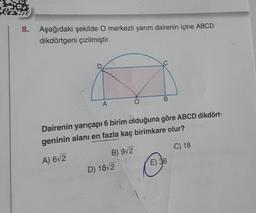 8. Aşağıdaki şekilde O merkezli yarım dairenin içine ABCD
dikdörtgeni çizilmiştir.
A
O
D) 18√2
B
Dairenin yarıçapı 6 birim olduğuna göre ABCD dikdört-
geninin alanı en fazla kaç birimkare olur?
A) 6√2
B) 9√2
C) 18
E) 36