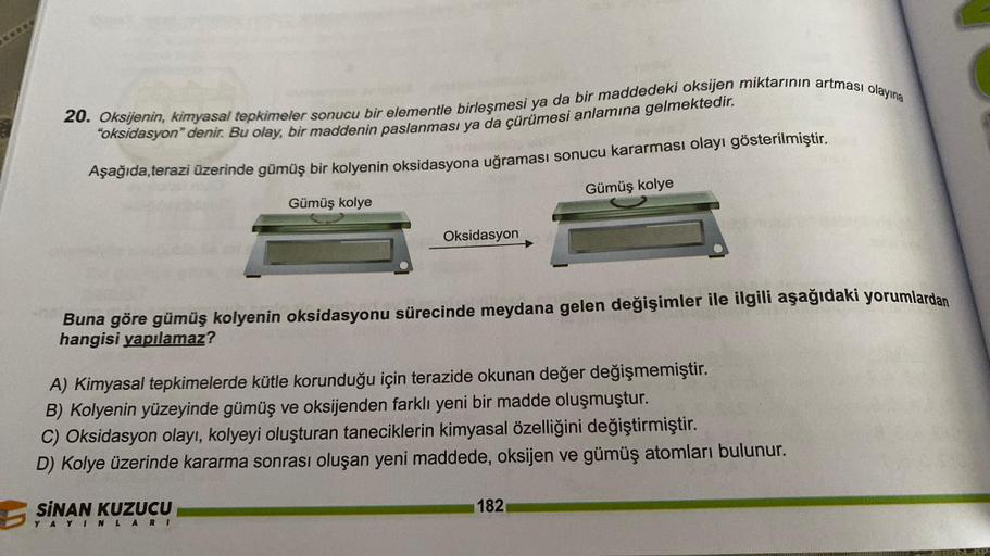 *****
20. Oksijenin, kimyasal tepkimeler sonucu bir elementle birleşmesi ya da bir maddedeki oksijen miktarının artması olayına
"oksidasyon" denir. Bu olay, bir maddenin paslanması ya da çürümesi anlamına gelmektedir.
Aşağıda,terazi üzerinde gümüş bir koly