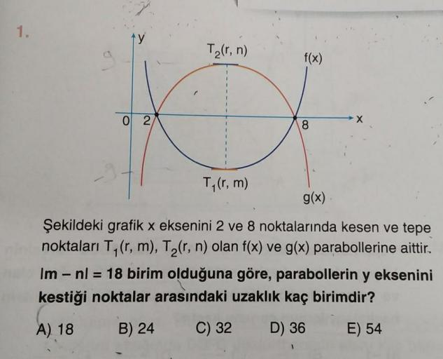 1.
0 2
T₂(r, n)
T₁(r, m)
f(x)
8
X
g(x)
Şekildeki grafik x eksenini 2 ve 8 noktalarında kesen ve tepe
noktaları T₁(r, m), T₂(r, n) olan f(x) ve g(x) parabollerine aittir.
Im - nl = 18 birim olduğuna göre, parabollerin y eksenini
kestiği noktalar arasındaki